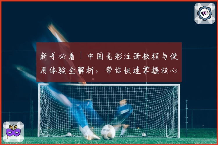 新手必看｜中国竞彩注册教程与使用体验全解析，带你快速掌握核心玩法