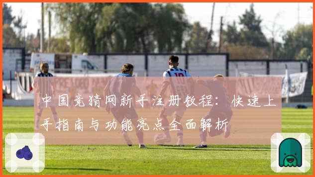 中国竞猜网新手注册教程：快速上手指南与功能亮点全面解析