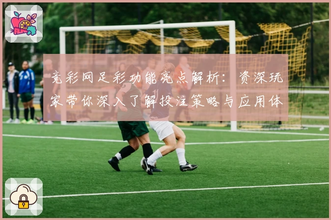 竞彩网足彩功能亮点解析：资深玩家带你深入了解投注策略与应用体验