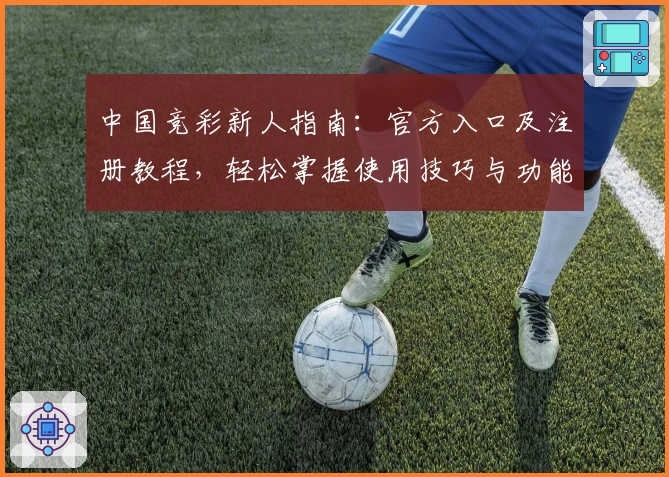 中国竞彩新人指南：官方入口及注册教程，轻松掌握使用技巧与功能亮点