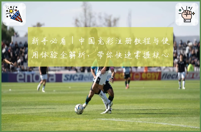 新手必看｜中国竞彩注册教程与使用体验全解析，带你快速掌握核心玩法
