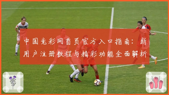 中国竞彩网首页官方入口指南：新用户注册教程与精彩功能全面解析