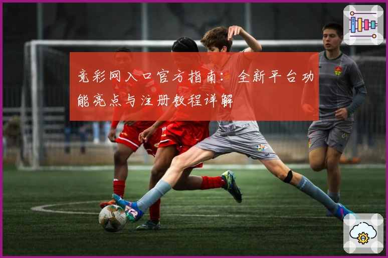 竞彩网入口官方指南：全新平台功能亮点与注册教程详解