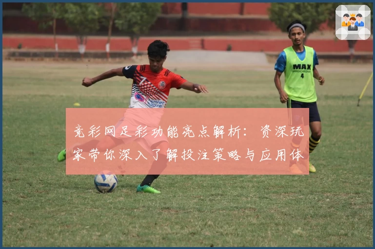 竞彩网足彩功能亮点解析:资深玩家带你深入了解投注策略与应用体验