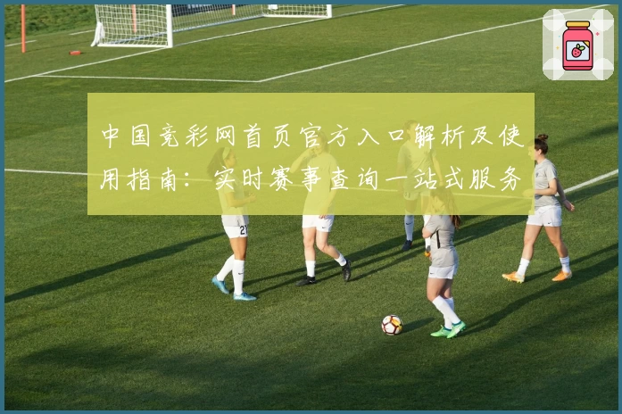 中国竞彩网首页官方入口解析及使用指南:实时赛事查询一站式服务