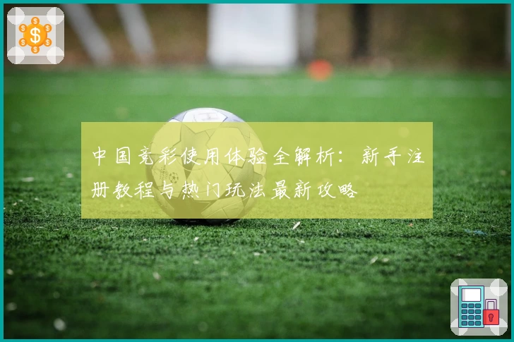 中国竞彩使用体验全解析：新手注册教程与热门玩法最新攻略