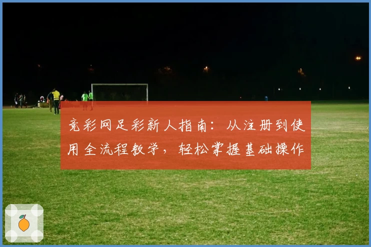 竞彩网足彩新人指南：从注册到使用全流程教学，轻松掌握基础操作