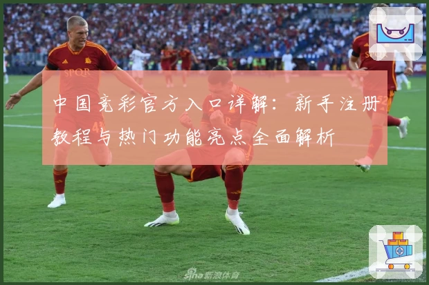 中国竞彩官方入口详解:新手注册教程与热门功能亮点全面解析