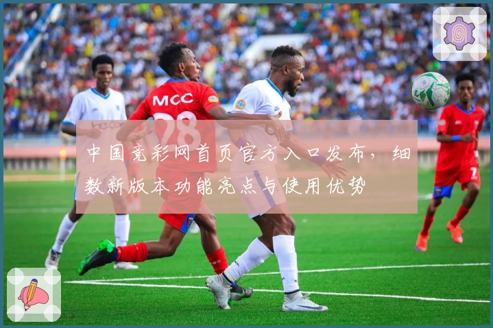 中国竞彩网首页官方入口发布，细数新版本功能亮点与使用优势
