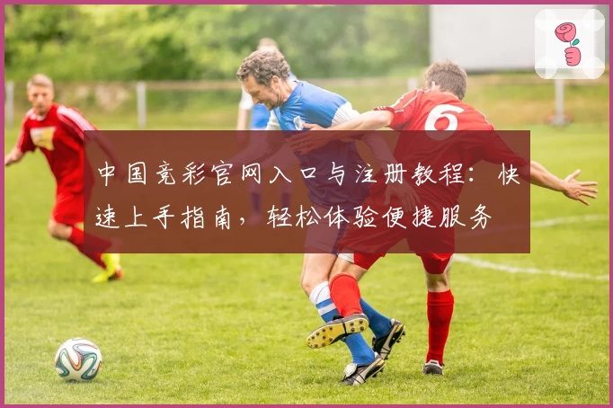 中国竞彩官网入口与注册教程：快速上手指南，轻松体验便捷服务